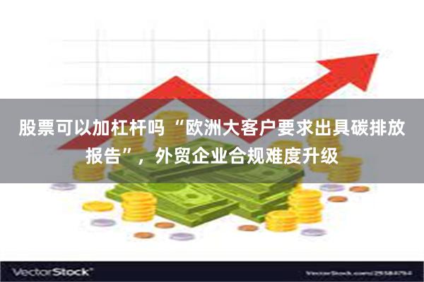 股票可以加杠杆吗 “欧洲大客户要求出具碳排放报告”，外贸企业合规难度升级