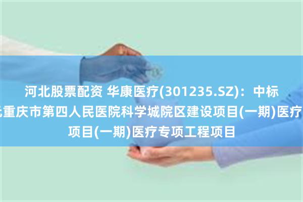 河北股票配资 华康医疗(301235.SZ)：中标8136.89万元重庆市第四人民医院科学城院区建设项目(一期)医疗专项工程项目