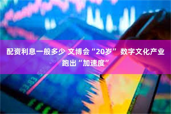 配资利息一般多少 文博会“20岁” 数字文化产业跑出“加速度”