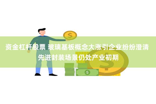 资金杠杆股票 玻璃基板概念大涨引企业纷纷澄清 先进封装场景仍处产业初期