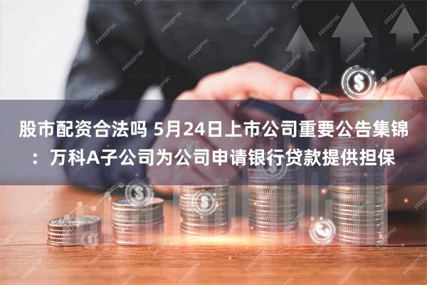 股市配资合法吗 5月24日上市公司重要公告集锦：万科A子公司为公司申请银行贷款提供担保