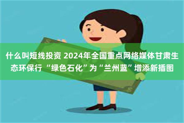 什么叫短线投资 2024年全国重点网络媒体甘肃生态环保行 “绿色石化”为“兰州蓝”增添新插图