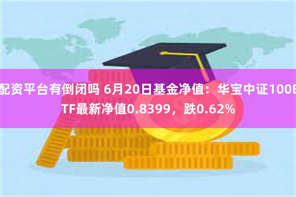 配资平台有倒闭吗 6月20日基金净值：华宝中证100ETF最新净值0.8399，跌0.62%