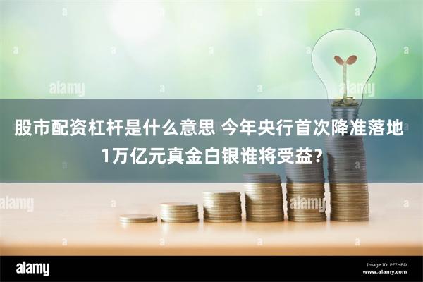 股市配资杠杆是什么意思 今年央行首次降准落地 1万亿元真金白银谁将受益？