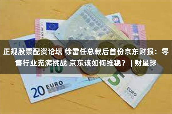 正规股票配资论坛 徐雷任总裁后首份京东财报：零售行业充满挑战 京东该如何维稳？ | 财星球