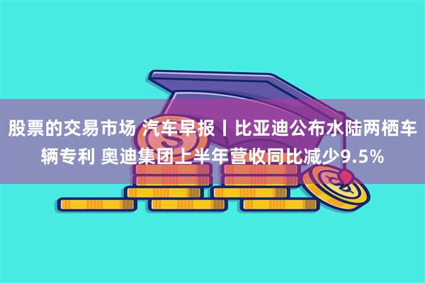 股票的交易市场 汽车早报丨比亚迪公布水陆两栖车辆专利 奥迪集团上半年营收同比减少9.5%