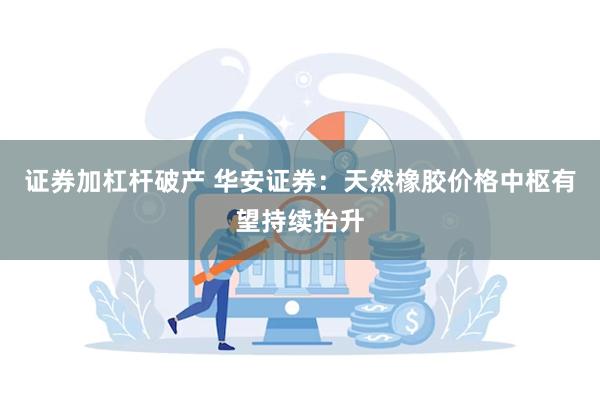 证券加杠杆破产 华安证券：天然橡胶价格中枢有望持续抬升