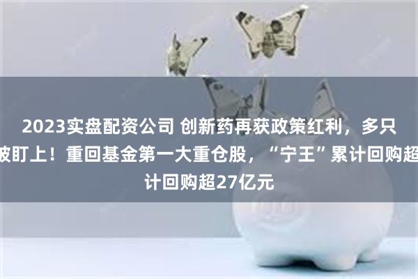 2023实盘配资公司 创新药再获政策红利，多只医药股被盯上！重回基金第一大重仓股，“宁王”累计回购超27亿元