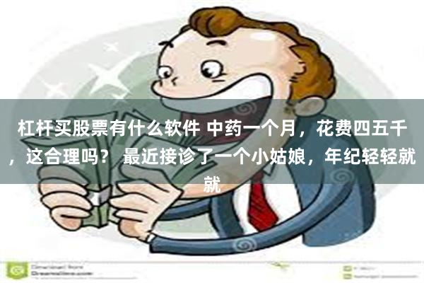 杠杆买股票有什么软件 中药一个月，花费四五千，这合理吗？ 最近接诊了一个小姑娘，年纪轻轻就