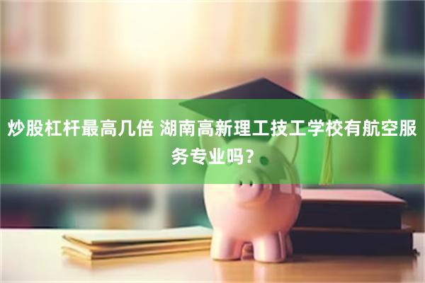 炒股杠杆最高几倍 湖南高新理工技工学校有航空服务专业吗？