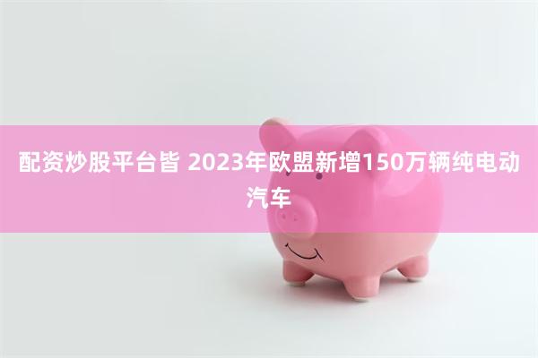 配资炒股平台皆 2023年欧盟新增150万辆纯电动汽车