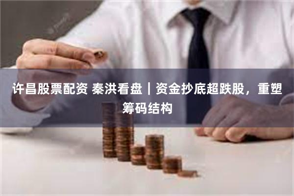 许昌股票配资 秦洪看盘｜资金抄底超跌股，重塑筹码结构