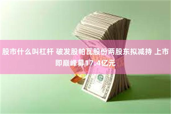 股市什么叫杠杆 破发股帕瓦股份两股东拟减持 上市即巅峰募17.4亿元