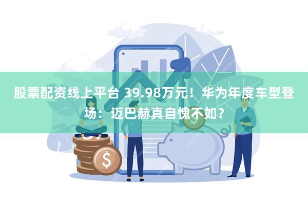 股票配资线上平台 39.98万元！华为年度车型登场：迈巴赫真自愧不如？