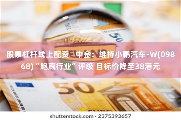 股票杠杆线上配资   中金：维持小鹏汽车-W(09868)“跑赢行业”评级 目标价降至38港元