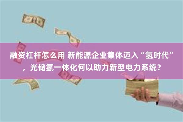 融资杠杆怎么用 新能源企业集体迈入“氢时代”，光储氢一体化何以助力新型电力系统？