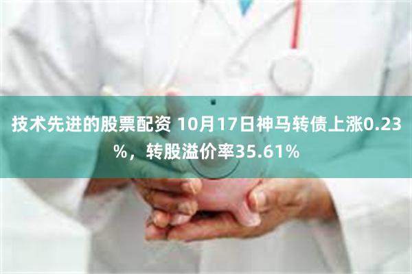 技术先进的股票配资 10月17日神马转债上涨0.23%，转股溢价率35.61%