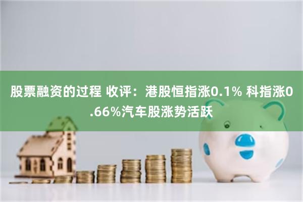 股票融资的过程 收评：港股恒指涨0.1% 科指涨0.66%汽车股涨势活跃