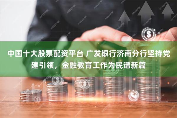 中国十大股票配资平台 广发银行济南分行坚持党建引领，金融教育工作为民谱新篇