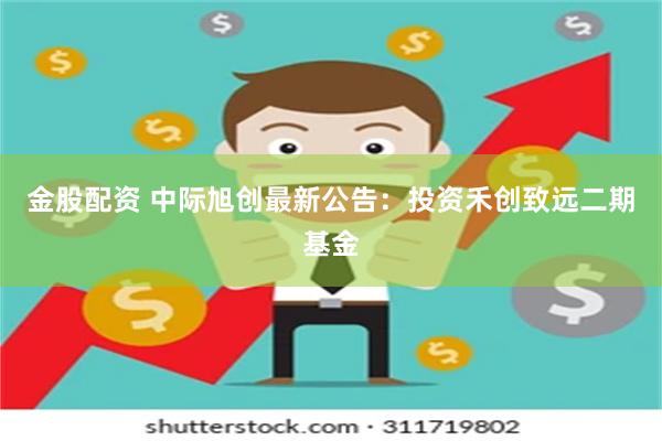 金股配资 中际旭创最新公告：投资禾创致远二期基金