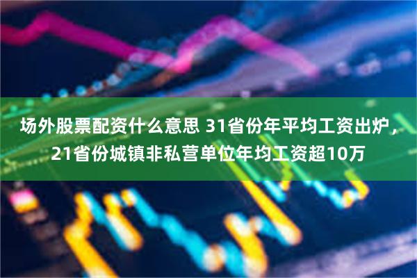 场外股票配资什么意思 31省份年平均工资出炉，21省份城镇非私营单位年均工资超10万