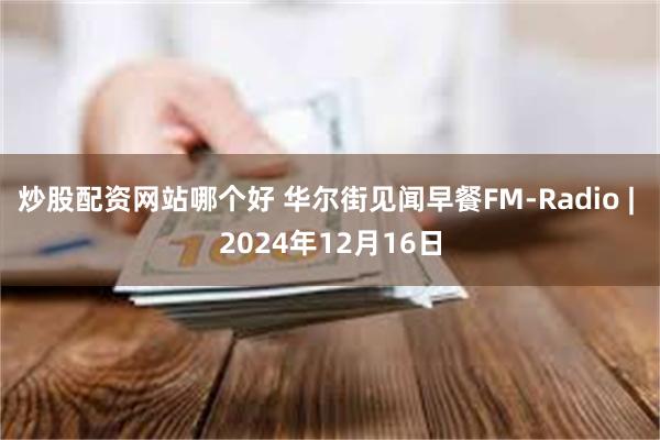 炒股配资网站哪个好 华尔街见闻早餐FM-Radio | 2024年12月16日