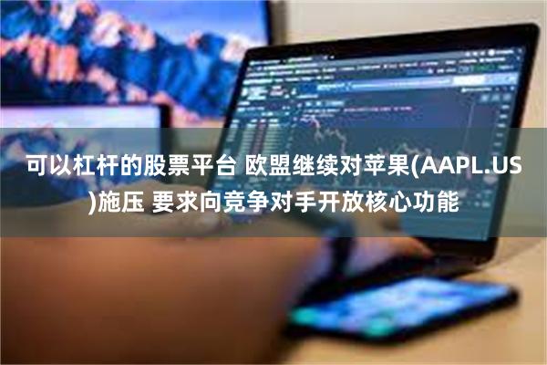 可以杠杆的股票平台 欧盟继续对苹果(AAPL.US)施压 要求向竞争对手开放核心功能