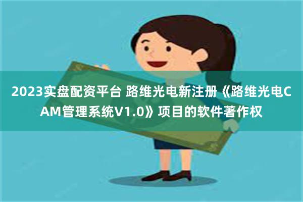 2023实盘配资平台 路维光电新注册《路维光电CAM管理系统V1.0》项目的软件著作权