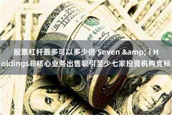 股票杠杆最多可以多少倍 Seven & i Holdings非核心业务出售吸引至少七家投资机构竞标