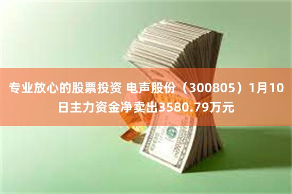 专业放心的股票投资 电声股份（300805）1月10日主力资金净卖出3580.79万元