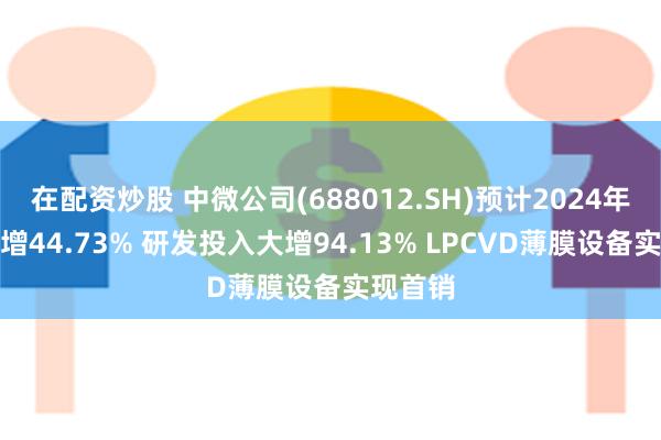 在配资炒股 中微公司(688012.SH)预计2024年营收大增44.73% 研发投入大增94.13% LPCVD薄膜设备实现首销