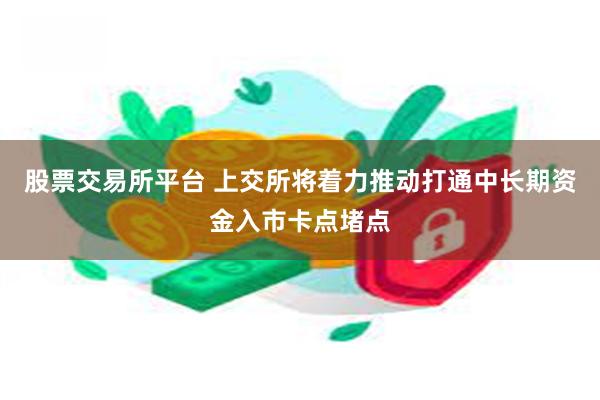 股票交易所平台 上交所将着力推动打通中长期资金入市卡点堵点