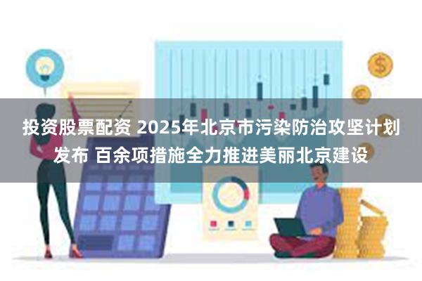 投资股票配资 2025年北京市污染防治攻坚计划发布 百余项措施全力推进美丽北京建设