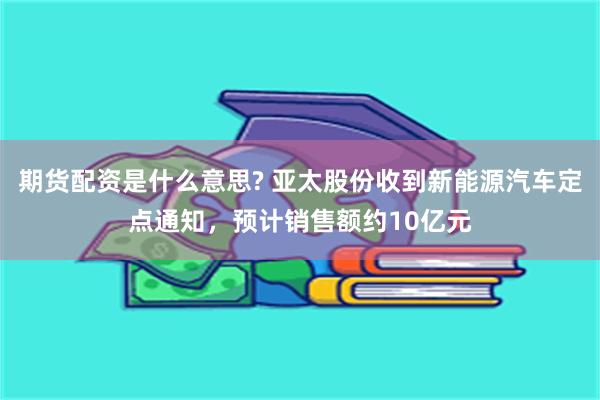 期货配资是什么意思? 亚太股份收到新能源汽车定点通知，预计销售额约10亿元