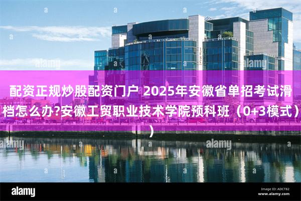 配资正规炒股配资门户 2025年安徽省单招考试滑档怎么办?安徽工贸职业技术学院预科班（0+3模式）