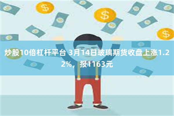 炒股10倍杠杆平台 3月14日玻璃期货收盘上涨1.22%，报1163元