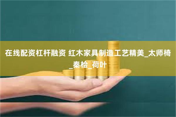 在线配资杠杆融资 红木家具制造工艺精美_太师椅_秦桧_荷叶