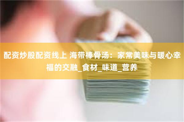 配资炒股配资线上 海带棒骨汤：家常美味与暖心幸福的交融_食材_味道_营养