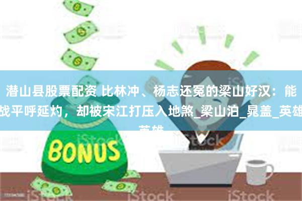 潜山县股票配资 比林冲、杨志还冤的梁山好汉：能战平呼延灼，却被宋江打压入地煞_梁山泊_晁盖_英雄