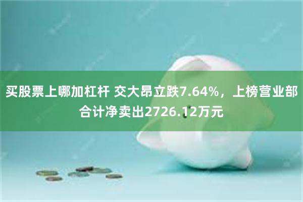 买股票上哪加杠杆 交大昂立跌7.64%，上榜营业部合计净卖出2726.12万元