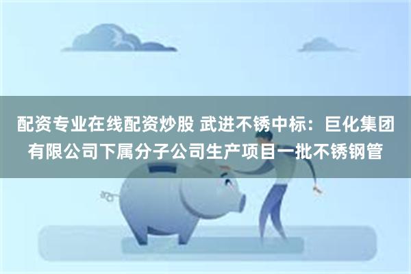 配资专业在线配资炒股 武进不锈中标：巨化集团有限公司下属分子公司生产项目一批不锈钢管